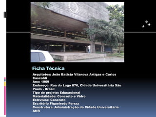 Ficha Técnica
Arquitetos: João Batista Vilanova Artigas e Carlos
Cascaldi
Ano: 1969
Endereço: Rua do Lago 876, Cidade Universitária São
Paulo - Brasil
Tipo de projeto: Educacional
Materialidade: Concreto e Vidro
Estrutura: Concreto
Escritório Figueiredo Ferraz
Construtora: Administração da Cidade Universitária
ANR
 