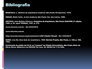 Bibliografia
BENEVOLO. L. História da arquitetura moderna. São Paulo: Perspectiva, 1976.

ARGAN, Giulio Carlo. A arte moderna. São Paulo: Cia. das Letras, 1999.

ARTIGAS, João Batista Vilanova. Caminhos da Arquitetura. São Paulo: EVA/PINI, 2ª edição,
1986. p. 24. apud THOMAZ, 1997, p. 272.

www.vitruvius.com.br – Dia 05/03/2012

www.vitruvius.com.br

http://www.docomomo.org.br/seminario%208%20pdfs/180.pdf – Dia 14/03/2012

BARDI, Lina Bo. Uma Aula de arquitetura, 1989. Revista Projeto, São Paulo, n. 149, p. 105,
1992.

Construção do prédio da F.A.U. no “campus” da Cidade Universitária. São Paulo, Setor de
Obras Raras, Biblioteca da FAUUSP. No caso, Of. GD/824 de 7.12.1966.
 