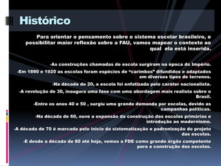 Histórico
        Para orientar o pensamento sobre o sistema escolar brasileiro, e
    possibilitar maior reflexão sobre a FAU, vamos mapear o contexto ao
                                                  qual ela está inserida.


              -As construções chamadas de escola surgiram na época do Império.
 -Em 1890 e 1920 as escolas foram espécies de “carimbos” difundidos e adaptados
                                                    em diversos tipos de terrenos.
               -Na década de 20, a escola foi enfatizada pelo caráter nacionalista.
  -A revolução de 30, inaugura uma fase com uma abordagem mais realista sobre o
                                                                            Brasil.
        -Entre os anos 40 e 50 , surgiu uma grande demanda por escolas, devido as
                                                             campanhas políticas.
        -Na década de 60, ouve a expansão da construção das escolas primárias e
                                                       introdução ao modernismo.
-A década de 70 é marcada pelo inicio da sistematização e padronização do projeto
                                                                      das escolas.
   -E desde a década de 80 até hoje, vemos a FDE como grande órgão competente
                                                   para a construção das escolas.
 