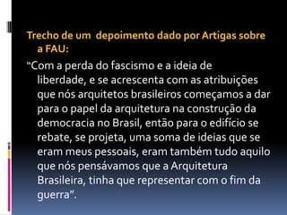 Trecho de um depoimento dado por Artigas sobre
  a FAU:
“Com a perda do fascismo e a ideia de
  liberdade, e se acrescenta com as atribuições
  que nós arquitetos brasileiros começamos a dar
  para o papel da arquitetura na construção da
  democracia no Brasil, então para o edifício se
  rebate, se projeta, uma soma de ideias que se
  eram meus pessoais, eram também tudo aquilo
  que nós pensávamos que a Arquitetura
  Brasileira, tinha que representar com o fim da
  guerra”.
 