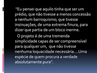 “Eu pensei que aquilo tinha que ser um
prédio, que não tivesse a menos concessão
a nenhum barroquismo; que tivesse
insinuações, de uma extrema finura, para
dizer que partia de um bloco inerme.
  O projeto é de uma tremenda
simplicidade capas de ser compreensível
para qualquer um, que não tivesse
nenhuma loquacidade necessária....Uma
espécie de quem procura a verdade
absolutamente pura”.
 