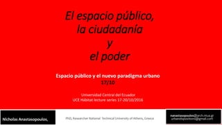 El espacio público,
la ciudadanía
y
el poder
nanastasopoulos@arch.ntua.gr
urbandispositions@gmail.comPhD, Researcher National Technical University of Athens, GreeceNicholas Anastasopoulos,
Espacio público y el nuevo paradigma urbano
17/10
Universidad Central del Ecuador
UCE Hábitat lecture series 17-20/10/2016
 