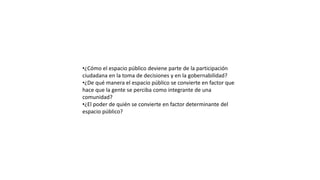 •¿Cómo el espacio público deviene parte de la participación
ciudadana en la toma de decisiones y en la gobernabilidad?
•¿De qué manera el espacio público se convierte en factor que
hace que la gente se perciba como integrante de una
comunidad?
•¿El poder de quién se convierte en factor determinante del
espacio público?
 
