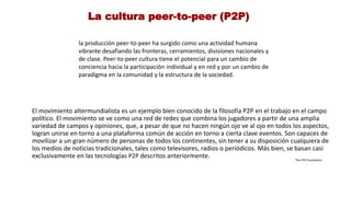 La cultura peer-to-peer (P2P)
la producción peer-to-peer ha surgido como una actividad humana
vibrante desafiando las fronteras, cerramientos, divisiones nacionales y
de clase. Peer-to-peer cultura tiene el potencial para un cambio de
conciencia hacia la participación individual y en red y por un cambio de
paradigma en la comunidad y la estructura de la sociedad.
El movimiento altermundialista es un ejemplo bien conocido de la filosofía P2P en el trabajo en el campo
político. El movimiento se ve como una red de redes que combina los jugadores a partir de una amplia
variedad de campos y opiniones, que, a pesar de que no hacen ningún ojo ve al ojo en todos los aspectos,
logran unirse en torno a una plataforma común de acción en torno a cierta clave eventos. Son capaces de
movilizar a un gran número de personas de todos los continentes, sin tener a su disposición cualquiera de
los medios de noticias tradicionales, tales como televisores, radios o periódicos. Más bien, se basan casi
exclusivamente en las tecnologías P2P descritos anteriormente. The P2P Foundation
 