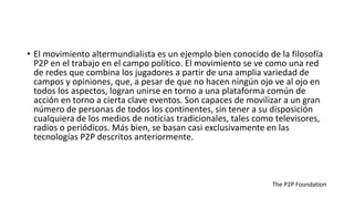 • El movimiento altermundialista es un ejemplo bien conocido de la filosofía
P2P en el trabajo en el campo político. El movimiento se ve como una red
de redes que combina los jugadores a partir de una amplia variedad de
campos y opiniones, que, a pesar de que no hacen ningún ojo ve al ojo en
todos los aspectos, logran unirse en torno a una plataforma común de
acción en torno a cierta clave eventos. Son capaces de movilizar a un gran
número de personas de todos los continentes, sin tener a su disposición
cualquiera de los medios de noticias tradicionales, tales como televisores,
radios o periódicos. Más bien, se basan casi exclusivamente en las
tecnologías P2P descritos anteriormente.
The P2P Foundation
 
