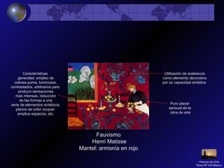 Fauvismo
Henri Matisse
Mantel: armonía en rojo
Características
generales: empleo de
colores puros, luminosos,
contrastados, arbitrarios para
producir sensaciones
más intensas, reducción
de las formas a una
serie de elementos sintéticos,
planos de color ocupan
amplios espacios, etc.
Utilización de arabescos
como elemento decorativo
por su capacidad sintética
Puro placer
sensual de la
obra de arte
Historia del Arte
Rosa Mª Vilá Blasco
 