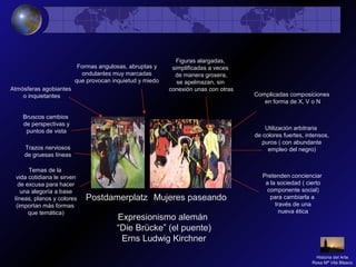 Expresionismo alemán
“Die Brücke” (el puente)
Erns Ludwig Kirchner
Utilización arbitraria
de colores fuertes, intensos,
puros ( con abundante
empleo del negro)
Formas angulosas, abruptas y
ondulantes muy marcadas
que provocan inquietud y miedo
Temas de la
vida cotidiana le sirven
de excusa para hacer
una alegoría a base
líneas, planos y colores
(importan más formas
que temática)
Pretenden concienciar
a la sociedad ( cierto
componente social)
para cambiarla a
través de una
nueva ética
Figuras alargadas,
simplificadas a veces
de manera grosera,
se apelmazan, sin
conexión unas con otras
Bruscos cambios
de perspectivas y
puntos de vista
Atmósferas agobiantes
o inquietantes
Trazos nerviosos
de gruesas líneas
Complicadas composiciones
en forma de X, V o N
Postdamerplatz Mujeres paseando
Historia del Arte
Rosa Mª Vilá Blasco
 