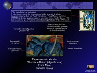 Expresionismo alemán
“Der blaue Reiter” (el jinete azul)
Franz Marc
Caballos azules
Perfiles ondulantesColores luminosos
y arbitrarios
Superposición
de planos
Fuertre carga simbólica
expresiva: caballos expresan
estado de pureza al que ha
de llegar la sociedad
Transición entre lo figurativo
y lo abstracto
Continuidad del
movimiento
Historia del Arte
Rosa Mª Vilá Blasco
“Der blaue Reiter” (el jinete azul)
movimiento creativo, fue el nombre que recibió un grupo de artistas
expresionistas, fundado por Wasily Kansdinsky y Franz Marc en Munich en
1911 El nombre del grupo deriva de un cuadro del mismo nombre del año 1903
de Kansdinsky, que sirvió como ilustración de la portada de 1912 del Almanach
 