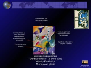 Expresionismo alemán
“Der blaue Reiter” (el jinete azul)
Wassily Kandinsky
Murnau con iglesia
Movimiento más
estético
Formas, líneas y
color adquieren
independencia
gradualmente de
la realidad
Todavía aparecen
algunos elementos
reconocibles
Equilibrio entre colores
alegres y formas
Composición con
ritmos diagonales
Historia del Arte
Rosa Mª Vilá Blasco
 