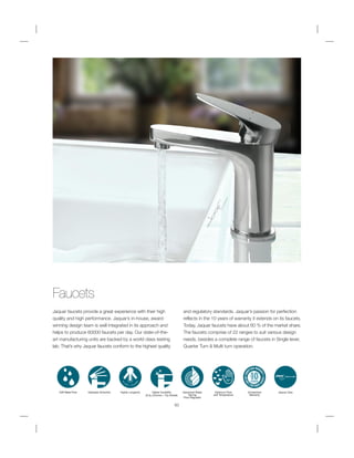 Faucets
Jaquar faucets provide a great experience with their high
quality and high performance. Jaquar’s in-house, award
winning design team is well integrated in its approach and
helps to produce 60000 faucets per day. Our state-of-the-
art manufacturing units are backed by a world class testing
lab. That’s why Jaquar faucets conform to the highest quality
and regulatory standards. Jaquar’s passion for perfection
reflects in the 10 years of warranty it extends on its faucets.
Today, Jaquar faucets have about 60 % of the market share.
The faucets comprise of 22 ranges to suit various design
needs, besides a complete range of faucets in Single lever,
Quarter Turn & Multi turn operation.
60
Soft Water Flow Operates Smoothly Higher Longevity Higher Durability
(0.3 Chrome + 10 Nickel)
Advanced Water
Saving
Flow Regulator
38ºc
Optimum Flow
and Temperature
Unmatched
Warranty
Jaquar Care
 