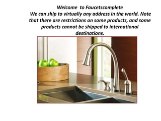 Welcome to Faucetscomplete
We can ship to virtually any address in the world. Note
that there are restrictions on some products, and some
products cannot be shipped to international
destinations.
 