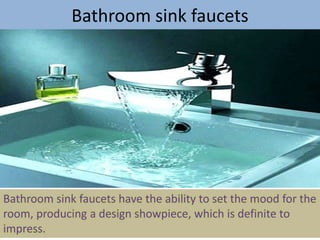 Bathroom sink faucets
Bathroom sink faucets have the ability to set the mood for the
room, producing a design showpiece, which is definite to
impress.
 