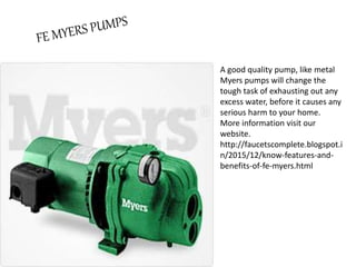 A good quality pump, like metal
Myers pumps will change the
tough task of exhausting out any
excess water, before it causes any
serious harm to your home.
More information visit our
website.
http://faucetscomplete.blogspot.i
n/2015/12/know-features-and-
benefits-of-fe-myers.html
 