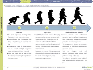 12
Late 1980s
 The faucet segment of plumbing utilities
has existed in India since ancient times
 Over a period of time, it has evolved from
being a simple hand pump to a single lever
tap
 During the late 1980s, the faucets industry
was in a nascent and highly unorganized
stage, with barely 15% being organized
 Until 1990, there were as few as 20-30
faucet companies selling their products in
the Indian market
2000 – 2010
 Post 2000 witnessed the entrance of many big
overseas as well as domestic companies such
as Roca, Moen India, Kohler India, HSIL Ltd.
and Ess Ess Bathroom Products Pvt. Ltd.
 Faucets evolved in India from being perceived
as a basic functional product to a fashion and
style statement
 Because of the presence of foreign brands and
their continuous innovations, the latter part of
the decade witnessed growing brand
awareness among consumers
Current situation (2011 onwards)
 Several domestic and multinational
companies have set up faucet manufacturing
units in the country and are upgrading their
production capacities and processes
 The companies are focusing on innovative
technologies to manufacture ergonomically
convenient designs
 With the changing trends and
lifestyle, consumers have shifted their
preference to high-end faucets
 The industry is doing well in metros and tier I
cities, while penetration in small cities is still
low
Chapter1:EvolutionoffaucetsindustryinIndia
Faucets have emerged as a style statement for consumers
TOC
Market
Overview
Annexure &
Appendix
Industry Trends
Competitive
Environment
Industry
Structure
Executive
Summary
Drivers &
Inhibitors
Industry
Attractiveness
Copyright @ 2015 ValueNotes Database Pvt. Ltd. All rights reserved
 