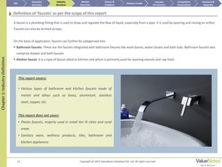 13
This report covers:
• Various types of bathroom and kitchen faucets made of
metals and alloys such as brass, aluminium, stainless
steel, copper, etc.
This report does not cover:
• Plastic faucets, majorly used in small tier III cities and rural
areas
• Sanitary ware, wellness products, tiles, bathroom and
kitchen appliances
Chapter1:IndustryDefinition
Definition of ‘faucets’ as per the scope of this report
A faucet is a plumbing fitting that is used to draw and regulate the flow of liquid, especially from a pipe. It is used by opening and closing an orifice.
Faucets can also be termed as taps.
On the basis of application, faucets can further be categorized into:
 Bathroom faucets: These are the faucets integrated with bathroom fixtures like wash basins, water closets and bath tubs. Bathroom faucets also
comprise shower and bath faucets
 Kitchen faucet: It is a type of faucet allied to kitchen sink which is primarily used for washing utensils and raw food
TOC
Market
Overview
Annexure &
Appendix
Industry Trends
Competitive
Environment
Industry
Structure
Executive
Summary
Drivers &
Inhibitors
Industry
Attractiveness
Copyright @ 2015 ValueNotes Database Pvt. Ltd. All rights reserved
 