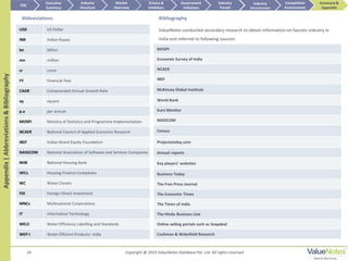 24
Appendix|Abbreviations&Bibliography
Abbreviations
USD US Dollar
INR Indian Rupee
bn billion
mn million
cr crore
FY Financial Year
CAGR Compounded Annual Growth Rate
sq square
p.a per annum
MOSPI Ministry of Statistics and Programme Implementation
NCAER National Council of Applied Economic Research
IBEF Indian Brand Equity Foundation
NASSCOM National Association of Software and Services Companies
NHB National Housing Bank
HFCs Housing Finance Companies
WC Water Closets
FDI Foreign Direct Investment
MNCs Multinational Corporations
IT Information Technology
WELS Water Efficiency Labelling and Standards
WEP-I Water Efficient Products- India
MOSPI
Economic Survey of India
NCAER
IBEF
McKinsey Global Institute
World Bank
Euro Monitor
NASSCOM
Census
Projectstoday.com
Annual reports
Key players’ websites
Business Today
The Free Press Journal
The Economic Times
The Times of India
The Hindu Business Line
Online selling portals such as Snapdeal
Cushman & Wakefield Research
Bibliography
ValueNotes conducted secondary research to obtain information on faucets industry in
India and referred to following sources:
TOC
Market
Overview
Annexure &
Appendix
Industry
Trends
Competitive
Environment
Industry
Structure
Executive
Summary
Drivers &
Inhibitors
Government
Initiatives
Industry
Attractiveness
Copyright @ 2015 ValueNotes Database Pvt. Ltd. All rights reserved
 