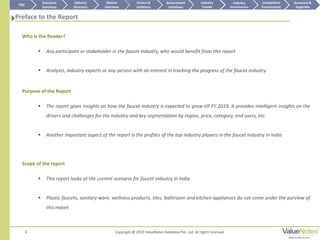 Preface to the Report
3
Who is the Reader?
 Any participant or stakeholder in the faucet industry, who would benefit from this report
 Analysts, industry experts or any person with an interest in tracking the progress of the faucet industry
Purpose of the Report
 The report gives insights on how the faucet industry is expected to grow till FY 2019. It provides intelligent insights on the
drivers and challenges for the industry and key segmentation by region, price, category, end users, etc.
 Another important aspect of the report is the profiles of the top industry players in the faucet industry in India
Scope of the report
 This report looks at the current scenario for faucet industry in India
 Plastic faucets, sanitary ware, wellness products, tiles, bathroom and kitchen appliances do not come under the purview of
this report
TOC
Market
Overview
Annexure &
Appendix
Industry
Trends
Competitive
Environment
Industry
Structure
Executive
Summary
Drivers &
Inhibitors
Government
Initiatives
Industry
Attractiveness
Copyright @ 2015 ValueNotes Database Pvt. Ltd. All rights reserved
 