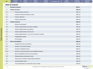 Executive summary Slide 9
1 Industry structure Slide 10
1.1 Faucets industry structure Slide 11
1.2 Evolution of faucets industry in India Slide 12
1.3 Industry definition Slide 13
1.4 Industry supply chain Slide 14
2 Industry overview Slide 16
2.1 Market size & growth Slide 17
2.2 Industry segmentation by product category Slide 18
2.3 Industry segmentation by products Slide 19
2.4 Industry segmentation by end-users Slide 20
2.5 Industry segmentation – tier I, tier II and tier III markets Slide 21
2.5 Geographical analysis Slide 22
2.6 Price analysis Slide 23
3 Driver and inhibitors Slide 24
3.1 Snapshot of drivers & inhibitors Slide 25
3.2 Growth in real estate industry Slide 26
3.2.1 Growth in residential sector Slide 27
3.2.2 Growth in commercial sector and hospitality industry Slide 28
3.3 Rise in disposable income and consumption Slide 29
3.4 Rapidly growing urbanization trend Slide 30
3.5 Government’s initiative: Swachh Bharat Abhiyan Slide 31
3.6 Land acquisition issues Slide 32
3.7 Lack of penetration in small cities and rural India Slide 33
4
TableofContents
Table of contents
TOC
Market
Overview
Annexure &
Appendix
Industry Trends
Competitive
Environment
Industry
Structure
Executive
Summary
Drivers &
Inhibitors
Industry
Attractiveness
Copyright @ 2015 ValueNotes Database Pvt. Ltd. All rights reserved
 
