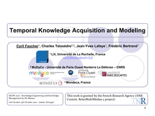 1
Temporal Knowledge Acquisition and Modeling
This work is granted by the French Research Agency (ANR-
Contint, RelaxMultiMedias 2 project)
Cyril Faucher1, Charles Teissèdre2,3, Jean-Yves Lafaye1, Frédéric Bertrand1
1 L3i, Université de La Rochelle, France
cyril.faucher@univ-lr.fr
2 MoDyCo - Université de Paris Ouest Nanterre La Défense – CNRS
3 Mondeca, France
EKAW 2010 - Knowledge Engineering and Knowledge
Management by the Masses
11th October-15th October 2010 - Lisbon, Portugal
 