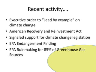 Recent activity….Executive order to “Lead by example” on climate change  American Recovery and Reinvestment ActSignaled support for climate change legislationEPA Endangerment FindingEPA Rulemaking for 85% of Greenhouse Gas Sources
