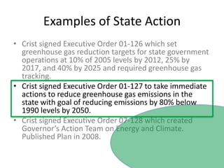 Examples of State ActionCrist signed Executive Order 01-126 which set greenhouse gas reduction targets for state government operations at 10% of 2005 levels by 2012, 25% by 2017, and 40% by 2025 and required greenhouse gas tracking.Crist signed Executive Order 01-127 to take immediate actions to reduce greenhouse gas emissions in the state with goal of reducing emissions by 80% below 1990 levels by 2050.  Crist signed Executive Order 07-128 which created Governor’s Action Team on Energy and Climate.  Published Plan in 2008.