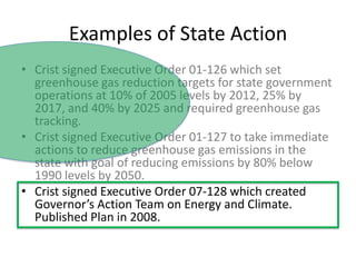 Examples of State ActionCrist signed Executive Order 01-126 which set greenhouse gas reduction targets for state government operations at 10% of 2005 levels by 2012, 25% by 2017, and 40% by 2025 and required greenhouse gas tracking.Crist signed Executive Order 01-127 to take immediate actions to reduce greenhouse gas emissions in the state with goal of reducing emissions by 80% below 1990 levels by 2050.  Crist signed Executive Order 07-128 which created Governor’s Action Team on Energy and Climate.  Published Plan in 2008.