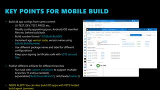 KEY POINTS FOR MOBILE BUILD
• Build all app configs from same commit
• UI-TEST, DEV, TEST, PROD, etc.
• Modify config appsettings.json, Android/iOS manifest
files etc. before build task
• Build number format 1.0.$(Build.BuildID)
• Increment app version code, version name using
$(Build.BuildNumber)
• Use different package name and label for different
configurations
• Keep your signing certificates safe with VSTS secured
files
• Publish different artifacts for different branches
• Run task with custom conditions to support multiple
branches  and(succeeded(),
eq(variables['Build.SourceBranch'], 'refs/heads/master’))
• NEWS ALERT! You can also build iOS apps with VSTS hosted
build agent (preview)
 