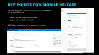 KEY POINTS FOR MOBILE RELEASE
Use Visual Studio App Center automated UI tests to ensure basic
functionality of your app
• Use pre- and post deployment approvals
• Use pre- and post deployment gates
NOTE: UI test may take up to 5 minutes to run per device
 