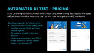AUTOMATED UI TEST - PRICING
Scale UI testing with concurrent devices: each concurrent testing device (30h/mo) costs
99$ per month and for enterprise use (no test time limit) price is 499$ per device.
Questions to ponder for UI tests price:
• How much your manual testing costs?
• How fast you want to be with your
release pipeline?
• Do you have enough testers and
devices?
• How many users do you lose if their
model and/or OS version on their
device is not supported?
 