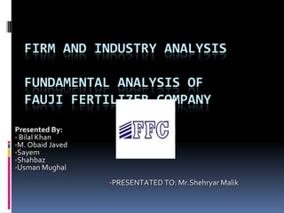 FIRM AND INDUSTRY ANALYSIS
FUNDAMENTAL ANALYSIS OF
FAUJI FERTILIZER COMPANY
Presented By:
• Bilal Khan
•M. Obaid Javed
•Sayem
•Shahbaz
•Usman Mughal
•PRESENTATED TO: Mr.Shehryar Malik
 
