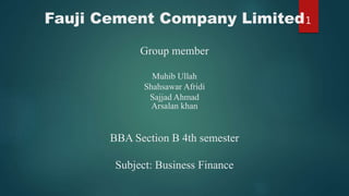 Fauji Cement Company Limited
Group member
Muhib Ullah
Shahsawar Afridi
Sajjad Ahmad
Arsalan khan
BBA Section B 4th semester
Subject: Business Finance
1
 