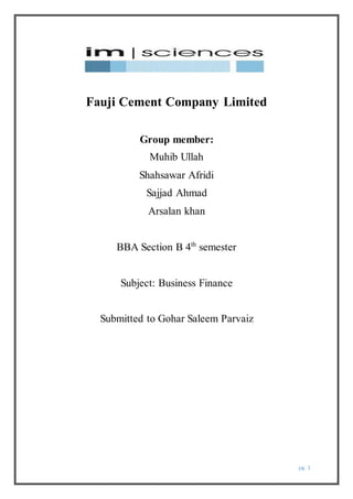 pg. 1
Fauji Cement Company Limited
Group member:
Muhib Ullah
Shahsawar Afridi
Sajjad Ahmad
Arsalan khan
BBA Section B 4th
semester
Subject: Business Finance
Submitted to Gohar Saleem Parvaiz
 