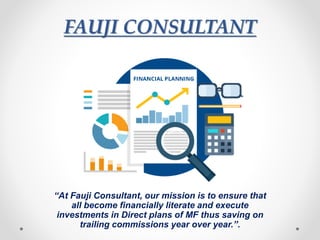 FAUJI CONSULTANT
“At Fauji Consultant, our mission is to ensure that
all become financially literate and execute
investments in Direct plans of MF thus saving on
trailing commissions year over year.”.
 