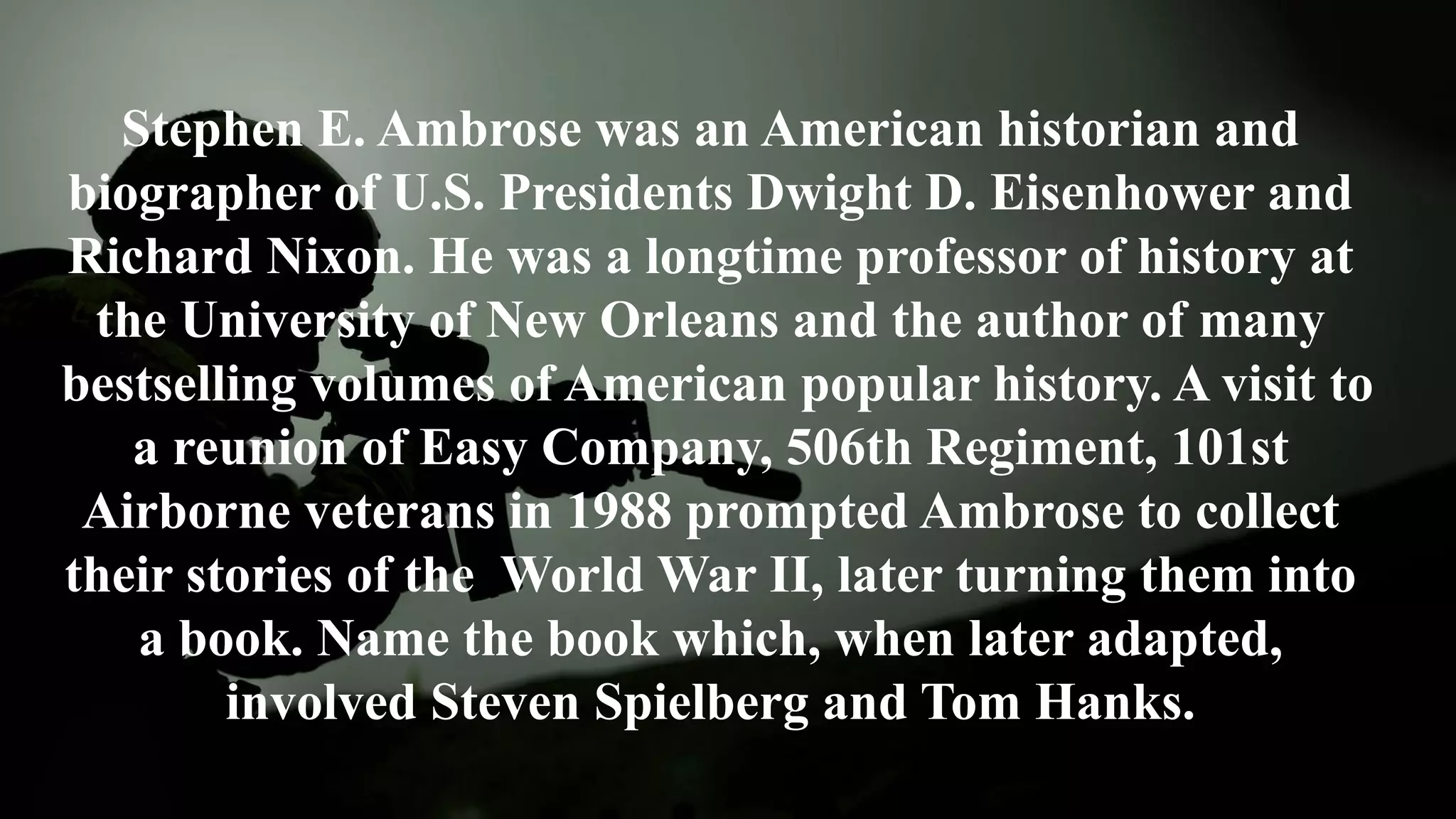 Stephen E. Ambrose was an American historian and
biographer of U.S. Presidents Dwight D. Eisenhower and
Richard Nixon. He was a longtime professor of history at
the University of New Orleans and the author of many
bestselling volumes of American popular history. A visit to
a reunion of Easy Company, 506th Regiment, 101st
Airborne veterans in 1988 prompted Ambrose to collect
their stories of the World War II, later turning them into
a book. Name the book which, when later adapted,
involved Steven Spielberg and Tom Hanks.
 
