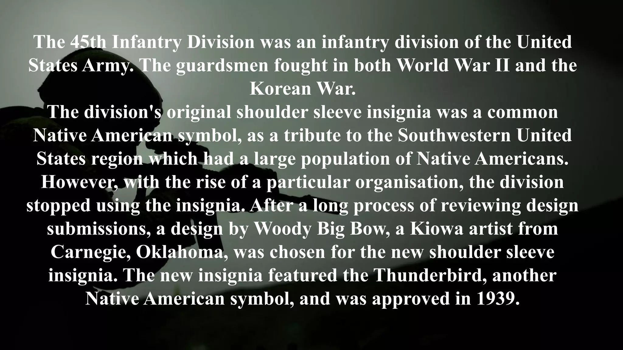 The 45th Infantry Division was an infantry division of the United
States Army. The guardsmen fought in both World War II and the
Korean War.
The division's original shoulder sleeve insignia was a common
Native American symbol, as a tribute to the Southwestern United
States region which had a large population of Native Americans.
However, with the rise of a particular organisation, the division
stopped using the insignia. After a long process of reviewing design
submissions, a design by Woody Big Bow, a Kiowa artist from
Carnegie, Oklahoma, was chosen for the new shoulder sleeve
insignia. The new insignia featured the Thunderbird, another
Native American symbol, and was approved in 1939.
 