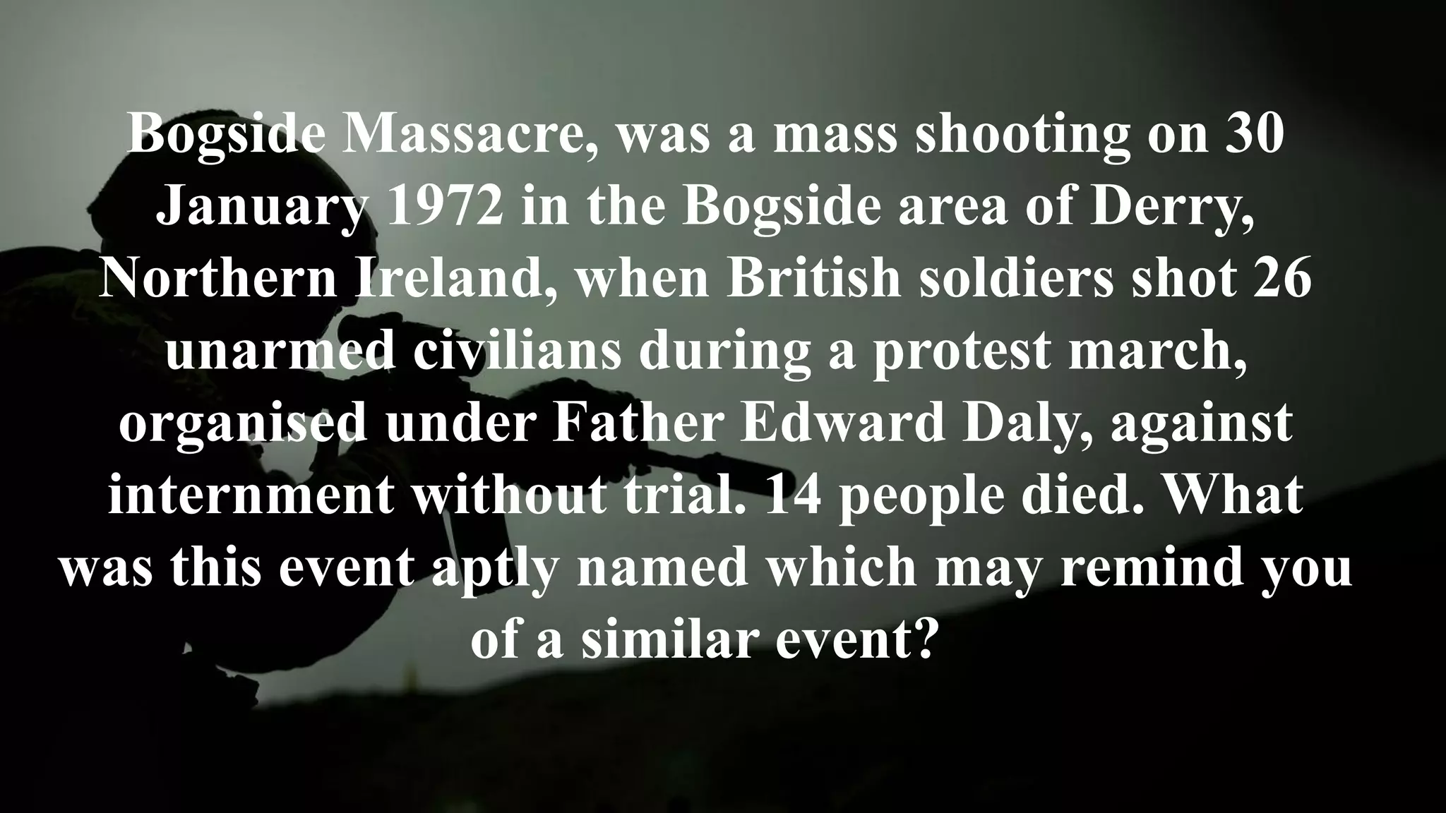 Bogside Massacre, was a mass shooting on 30
January 1972 in the Bogside area of Derry,
Northern Ireland, when British soldiers shot 26
unarmed civilians during a protest march,
organised under Father Edward Daly, against
internment without trial. 14 people died. What
was this event aptly named which may remind you
of a similar event?
 