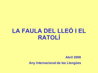 LA FAULA DEL LLEÓ I EL RATOLÍ Abril 2008 Any Internacional de les Llengües 