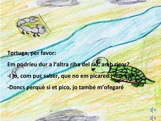 Tortuga, per favor: Em podríeu dur a l’altra riba del riu, amb rigor? -I jo, com puc saber, que no em picareu i moriré? -Doncs perquè si et pico, jo també m’ofegaré 