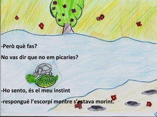 -Però què fas? No vas dir que no em picaries? -Ho sento, és el meu instint  -respongué l’escorpí mentre s’estava morint. 