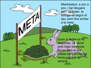 Mentrestant, a poc a
  poc, i tan lleugera
  com va poder, la
  tortuga va seguir el
  seu camí fins arribar
  a la meta.




Quan la llebre es va
despertar, va córrer
amb totes les seves
forces però ja era
massa tard, la tortuga
havia guanyat la
carrera.
 