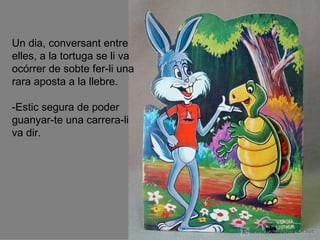 Un dia, conversant entre
elles, a la tortuga se li va
ocórrer de sobte fer-li una
rara aposta a la llebre.

-Estic segura de poder
guanyar-te una carrera-li
va dir.
 