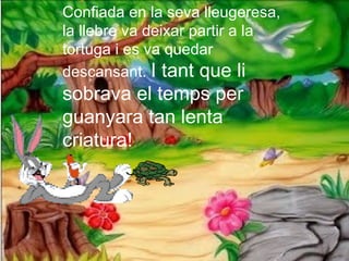 Confiada en la seva lleugeresa,
la llebre va deixar partir a la
tortuga i es va quedar
descansant. I tant que li
sobrava el temps per
guanyara tan lenta
criatura!
 