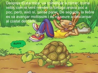 Després d’una mica, va començar a córrer, corria
veloç com el vent mentre la tortuga anava poc a
poc, però, això sí, sense parar. De seguida, la llebre
es va avançar moltíssim i es va seure a descansar
al costat del camí.




    BUFFF
 