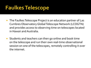  The FaulkesTelescope Project is an education partner of Las
Cumbres Observatory GlobalTelescope Network (LCOGTN)
and pro...