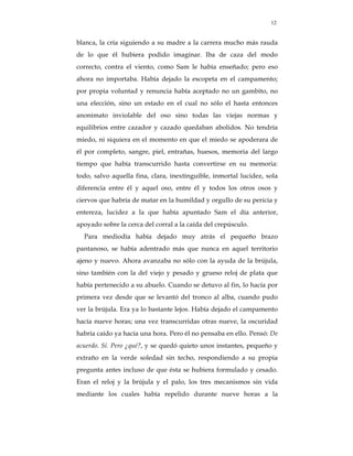 12


blanca, la cría siguiendo a su madre a la carrera mucho más rauda
de lo que él hubiera podido imaginar. Iba de caza del modo
correcto, contra el viento, como Sam le había enseñado; pero eso
ahora no importaba. Había dejado la escopeta en el campamento;
por propia voluntad y renuncia había aceptado no un gambito, no
una elección, sino un estado en el cual no sólo el hasta entonces
anonimato inviolable del oso sino todas las viejas normas y
equilibrios entre cazador y cazado quedaban abolidos. No tendría
miedo, ni siquiera en el momento en que el miedo se apoderara de
él por completo, sangre, piel, entrañas, huesos, memoria del largo
tiempo que había transcurrido hasta convertirse en su memoria:
todo, salvo aquella fina, clara, inextinguible, inmortal lucidez, sola
diferencia entre él y aquel oso, entre él y todos los otros osos y
ciervos que habría de matar en la humildad y orgullo de su pericia y
entereza, lucidez a la que había apuntado Sam el día anterior,
apoyado sobre la cerca del corral a la caída del crepúsculo.
  Para mediodía había dejado muy atrás el pequeño brazo
pantanoso, se había adentrado más que nunca en aquel territorio
ajeno y nuevo. Ahora avanzaba no sólo con la ayuda de la brújula,
sino también con la del viejo y pesado y grueso reloj de plata que
había pertenecido a su abuelo. Cuando se detuvo al fin, lo hacía por
primera vez desde que se levantó del tronco al alba, cuando pudo
ver la brújula. Era ya lo bastante lejos. Había dejado el campamento
hacía nueve horas; una vez transcurridas otras nueve, la oscuridad
habría caído ya hacía una hora. Pero él no pensaba en ello. Pensó: De
acuerdo. Sí. Pero ¿qué?, y se quedó quieto unos instantes, pequeño y
extraño en la verde soledad sin techo, respondiendo a su propia
pregunta antes incluso de que ésta se hubiera formulado y cesado.
Eran el reloj y la brújula y el palo, los tres mecanismos sin vida
mediante los cuales había repelido durante nueve horas a la
 