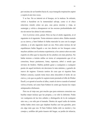 14


por encima de un hombro hacia él, cuya tranquila respiración aspiró
y espiró el aire tres veces.
  Y se fue. No se internó en el bosque, en la maleza. Se esfumó,
volvió a hundirse en la inmensidad salvaje, como si el chico
estuviera viendo cómo un pez, una perca enorme y vieja, se
sumergía y volvía a desaparecer en las oscuras profundidades del
río sin mover las aletas lo más mínimo.
  Será el próximo otoño, pensó. Pero no fue el otoño siguiente, ni el
siguiente ni el siguiente. Tenía entonces catorce años. Había matado
ya su ciervo, y Sam Fathers le había marcado la cara con la sangre
caliente, y al año siguiente mató un oso. Pero antes incluso de tal
espaldarazo había llegado a ser tan diestro en los bosques como
muchos adultos con la misma experiencia; a los catorce años era más
experto en ellos que la mayoría de los adultos con más práctica. No
había terreno a treinta millas en torno al campamento que él no
conociera, brazo pantanoso, loma, espesura, árbol o senda que
sirviera de lindero. Habría podido guiar a cualquiera a cualquier
punto de aquel territorio sin desviarse lo más mínimo, y guiarlo de
nuevo de regreso. Conocía rastros de caza que ni siquiera Sam
Fathers conocía; cuando tenía trece años descubrió el lecho de un
ciervo, y sin que su padre lo supiera tomó prestado el rifle de Walter
Ewell y se apostó al acecho al alba y mató al ciervo cuando el animal
volvía al lecho, tal como Sam Fathers le contó que hacían los viejos
antepasados chickasaw.
  Pero no al viejo oso, por mucho que para entonces conociera sus
huellas mejor incluso que las propias, y no sólo la deforme. Podía
ver cualquiera de las tres cabales y distinguirla de la de cualquier
otro oso, y no sólo por el tamaño. Dentro de aquel radio de treinta
millas había otros osos que dejaban huellas casi tan grandes, pero
era algo más que eso. Si Sam Fathers había sido su mentor y los
conejos y ardillas del patio trasero del hogar, su jardín de infancia,
 