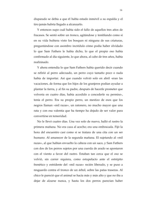 16


disparado se debía a que él había estado inmóvil a su espalda y el
tiro jamás habría llegado a alcanzarlo.
  Y entonces supo cuál había sido el fallo de aquellos tres años de
fracasos. Se sentó sobre un tronco, agitándose y temblando como si
en su vida hubiera visto los bosques ni ninguna de sus criaturas,
preguntándose con asombro incrédulo cómo podía haber olvidado
lo que Sam Fathers le había dicho, lo que el propio oso había
confirmado al día siguiente, lo que ahora, al cabo de tres años, había
reafirmado.
  Y ahora entendía lo que Sam Fathers había querido decir cuando
se refirió al perro adecuado, un perro cuyo tamaño poco o nada
había de importar. Así que cuando volvió solo en abril -eran las
vacaciones, de forma que los hijos de los granjeros podían ayudar a
plantar la tierra, y al fin su padre, después de hacerle prometer que
volvería en cuatro días, había accedido a concederle su permiso-,
tenía el perro. Era su propio perro, un mestizo de esos que los
negros llaman «mil razas», un ratonero, no mucho mayor que una
rata y con esa valentía que ha tiempo ha dejado de ser valor para
convertirse en temeridad.
  No le llevó cuatro días. Una vez solo de nuevo, halló el rastro la
primera mañana. No era caza al acecho; era una emboscada. Fijó la
hora del encuentro casi como si se tratara de una cita con un ser
humano. Al amanecer de la segunda mañana. El sujetando al «mil
razas», al que habían envuelto la cabeza con un saco, y Sam Fathers
con dos de los perros sujetos por una cuerda de arado se apostaron
con el viento a favor del rastro. Estaban tan cerca que el oso se
volvió, sin correr siquiera, como estupefacto ante el estrépito
frenético y estridente del «mil razas» recién liberado, y se puso a
resguardo contra el tronco de un árbol, sobre las patas traseras. Al
chico le pareció que el animal se hacía más y más alto y que no iba a
dejar de alzarse nunca, y hasta los dos perros parecían haber
 