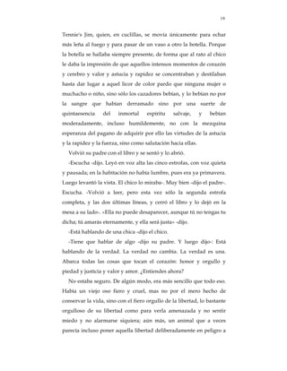 19


Tennie's Jim, quien, en cuclillas, se movía únicamente para echar
más leña al fuego y para pasar de un vaso a otro la botella. Porque
la botella se hallaba siempre presente, de forma que al rato al chico
le daba la impresión de que aquellos intensos momentos de corazón
y cerebro y valor y astucia y rapidez se concentraban y destilaban
hasta dar lugar a aquel licor de color pardo que ninguna mujer o
muchacho o niño, sino sólo los cazadores bebían, y lo bebían no por
la sangre que habían derramado sino por una suerte de
quintaesencia    del    inmortal     espíritu   salvaje,      y   bebían
moderadamente, incluso humildemente, no con la mezquina
esperanza del pagano de adquirir por ello las virtudes de la astucia
y la rapidez y la fuerza, sino como salutación hacia ellas.
  Volvió su padre con el libro y se sentó y lo abrió.
  -Escucha -dijo. Leyó en voz alta las cinco estrofas, con voz quieta
y pausada; en la habitación no había lumbre, pues era ya primavera.
Luego levantó la vista. El chico lo miraba-. Muy bien -dijo el padre-.
Escucha. -Volvió a leer, pero esta vez sólo la segunda estrofa
completa, y las dos últimas líneas, y cerró el libro y lo dejó en la
mesa a su lado-. «Ella no puede desaparecer, aunque tú no tengas tu
dicha; tú amarás eternamente, y ella será justa» -dijo.
  -Está hablando de una chica -dijo el chico.
  -Tiene que hablar de algo -dijo su padre. Y luego dijo-: Está
hablando de la verdad. La verdad no cambia. La verdad es una.
Abarca todas las cosas que tocan el corazón: honor y orgullo y
piedad y justicia y valor y amor. ¿Entiendes ahora?
  No estaba seguro. De algún modo, era más sencillo que todo eso.
Había un viejo oso fiero y cruel, mas no por el mero hecho de
conservar la vida, sino con el fiero orgullo de la libertad, lo bastante
orgulloso de su libertad como para verla amenazada y no sentir
miedo y no alarmarse siquiera; aún más, un animal que a veces
parecía incluso poner aquella libertad deliberadamente en peligro a
 