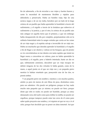20


fin de saborearla, a fin de recordar a sus viejos y fuertes huesos y
carne la necesidad de mantenerse flexibles y rápidos para
defenderla y preservarla. Había un hombre viejo, hijo de una
esclava negra y de un rey indio, heredero por un lado de la larga
crónica de un pueblo que había aprendido la humildad a través del
sufrimiento, y el orgullo a través de la fortaleza que sobrevive al
sufrimiento y la justicia, y por el otro, la crónica de un pueblo aún
más antiguo en aquella tierra que el primero, y que sin embargo
había desaparecido de ella por completo, perpetuándose sólo en la
solitaria fraternidad entre la sangre extraña que corría en las venas
de un viejo negro y el espíritu salvaje e invencible de un viejo oso.
Había un muchacho que deseaba aprender la humildad y el orgullo
a fin de llegar a ser diestro y valioso en los bosques, que de pronto
se vio convirtiéndose en tan diestro con tanta rapidez que temió no
llegar nunca a convertirse en valioso, pues no había aprendido la
humildad y el orgullo, pese a haberlo intentado, hasta un día en
que, súbitamente asimismo, descubrió que un viejo incapaz de
definir ninguna de las dos virtudes le había guiado, como de la
mano, a aquel punto en el que un viejo oso y un pequeño perro
mestizo le habían enseñado que, poseyendo una de las dos, se
poseía ambas.
  Y un pequeño perro sin nombre y mestizo y con muchos padres,
adulto ya pero de menos de seis libras de peso, diciéndose como
para sus adentros: «No puedo ser peligroso, porque no hay nada
mucho más pequeño que yo mismo; no puedo ser fiero, porque
dirán que sólo es ruido; no puedo ser humilde, porque ya estoy
demasiado cerca del suelo como para doblar la rodilla; no puedo ser
orgulloso, porque tampoco puedo estar tan cerca de él como para
saber quién proyecta una sombra, y ni siquiera sé que no voy a ir al
cielo, porque han decidido que no poseo un alma inmortal. Así que
 