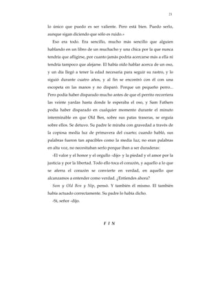 21


lo único que puedo es ser valiente. Pero está bien. Puedo serlo,
aunque sigan diciendo que sólo es ruido.»
  Eso era todo. Era sencillo, mucho más sencillo que alguien
hablando en un libro de un muchacho y una chica por la que nunca
tendría que afligirse, por cuanto jamás podría acercarse más a ella ni
tendría tampoco que alejarse. El había oído hablar acerca de un oso,
y un día llegó a tener la edad necesaria para seguir su rastro, y lo
siguió durante cuatro años, y al fin se encontró con él con una
escopeta en las manos y no disparó. Porque un pequeño perro...
Pero podía haber disparado mucho antes de que el perrito recorriera
las veinte yardas hasta donde le esperaba el oso, y Sam Fathers
podía haber disparado en cualquier momento durante el minuto
interminable en que Old Ben, sobre sus patas traseras, se erguía
sobre ellos. Se detuvo. Su padre le miraba con gravedad a través de
la copiosa media luz de primavera del cuarto; cuando habló, sus
palabras fueron tan apacibles como la media luz; no eran palabras
en alta voz, no necesitaban serlo porque iban a ser duraderas:
  -El valor y el honor y el orgullo -dijo- y la piedad y el amor por la
justicia y por la libertad. Todo ello toca el corazón, y aquello a lo que
se aferra el corazón se convierte en verdad, en aquello que
alcanzamos a entender como verdad. ¿Entiendes ahora?
  Sam y Old Ben y Nip, pensó. Y también él mismo. El también
había actuado correctamente. Su padre lo había dicho.
  -Sí, señor -dijo.




                                F I N
 